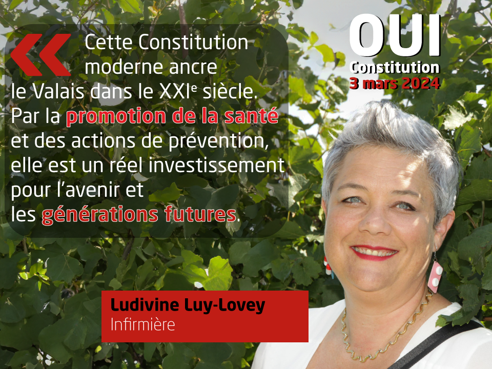 Ludivine Luy-Lovey , Infirmière, soutient la nouvelle Constitution: 'Cette Constitution moderne ancre le Valais dans le XXI è siècle. Par la promotion de la santé et des actions de prévention, elle est un réel investissement pour l’avenir et les générations futures.'